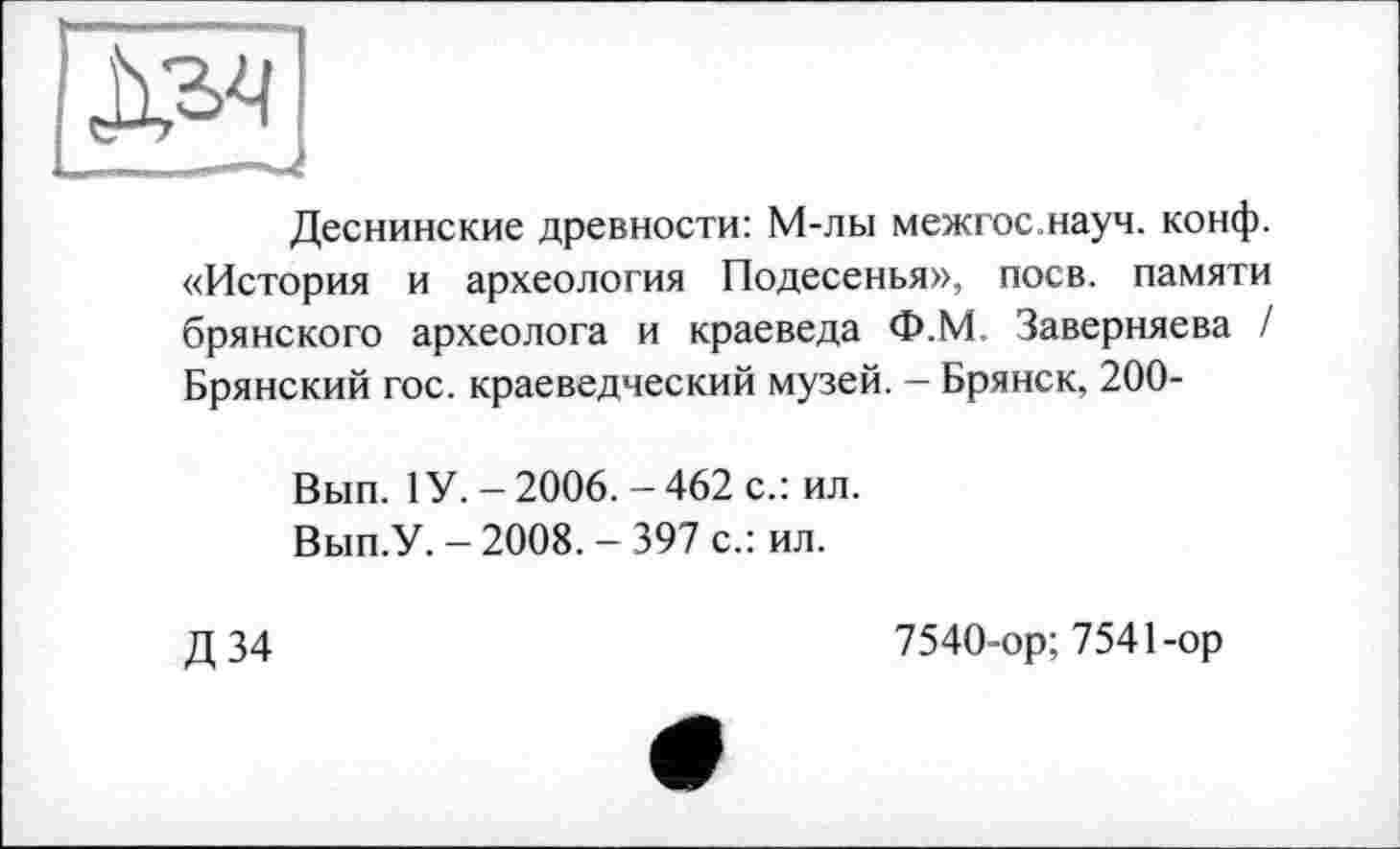 ﻿Деснинские древности: М-лы межгос науч. конф. «История и археология Подесенья», поев, памяти брянского археолога и краеведа Ф.М. Заверняева / Брянский гос. краеведческий музей. - Брянск, 200-
Вып. 1У. - 2006. - 462 с.: ил.
Вып.У. - 2008. - 397 с.: ил.
Д34
7540-ор; 7541-ор